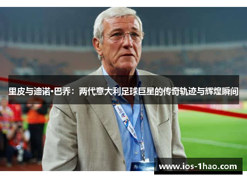 里皮与迪诺·巴乔：两代意大利足球巨星的传奇轨迹与辉煌瞬间