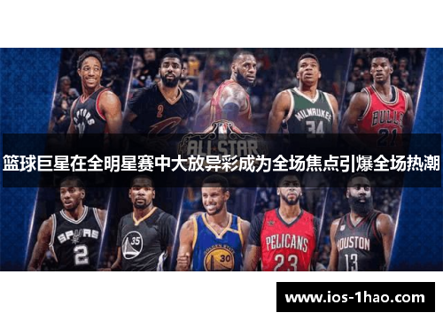 篮球巨星在全明星赛中大放异彩成为全场焦点引爆全场热潮