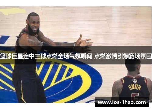 篮球巨星连中三球点燃全场气氛瞬间 点燃激情引爆赛场氛围