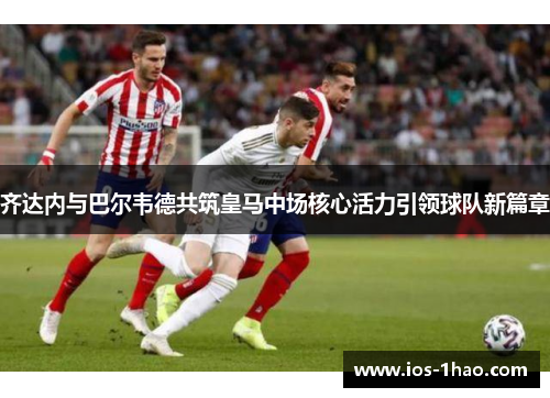 齐达内与巴尔韦德共筑皇马中场核心活力引领球队新篇章