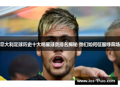 意大利足球历史十大明星球员排名揭秘 他们如何征服绿茵场