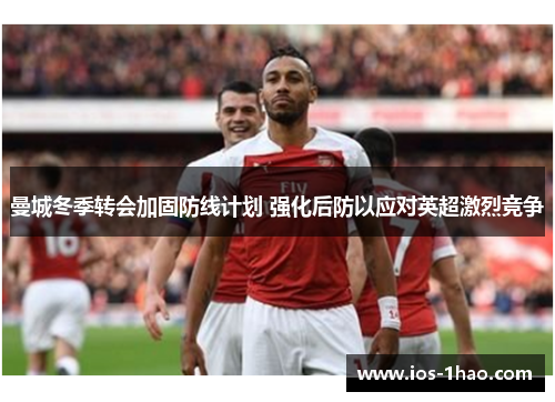曼城冬季转会加固防线计划 强化后防以应对英超激烈竞争