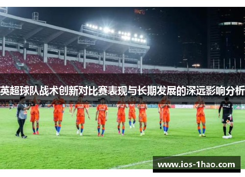 英超球队战术创新对比赛表现与长期发展的深远影响分析