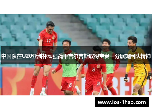 中国队在U20亚洲杯顽强战平吉尔吉斯取得宝贵一分展现团队精神
