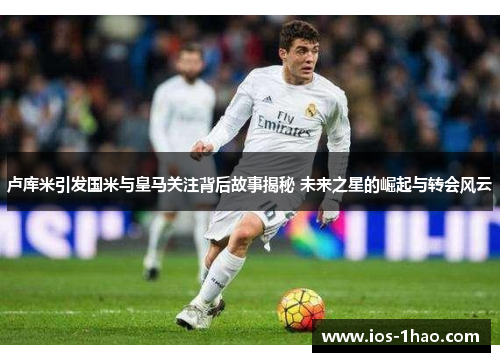 卢库米引发国米与皇马关注背后故事揭秘 未来之星的崛起与转会风云