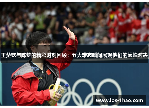 王楚钦与陈梦的精彩时刻回顾：五大难忘瞬间展现他们的巅峰对决