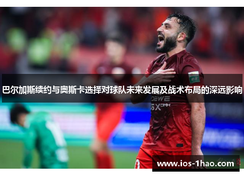 巴尔加斯续约与奥斯卡选择对球队未来发展及战术布局的深远影响