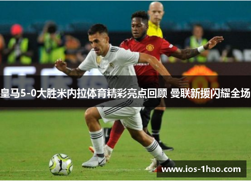 皇马5-0大胜米内拉体育精彩亮点回顾 曼联新援闪耀全场