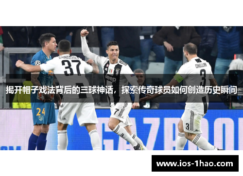 揭开帽子戏法背后的三球神话，探索传奇球员如何创造历史瞬间