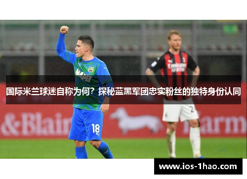 国际米兰球迷自称为何？探秘蓝黑军团忠实粉丝的独特身份认同